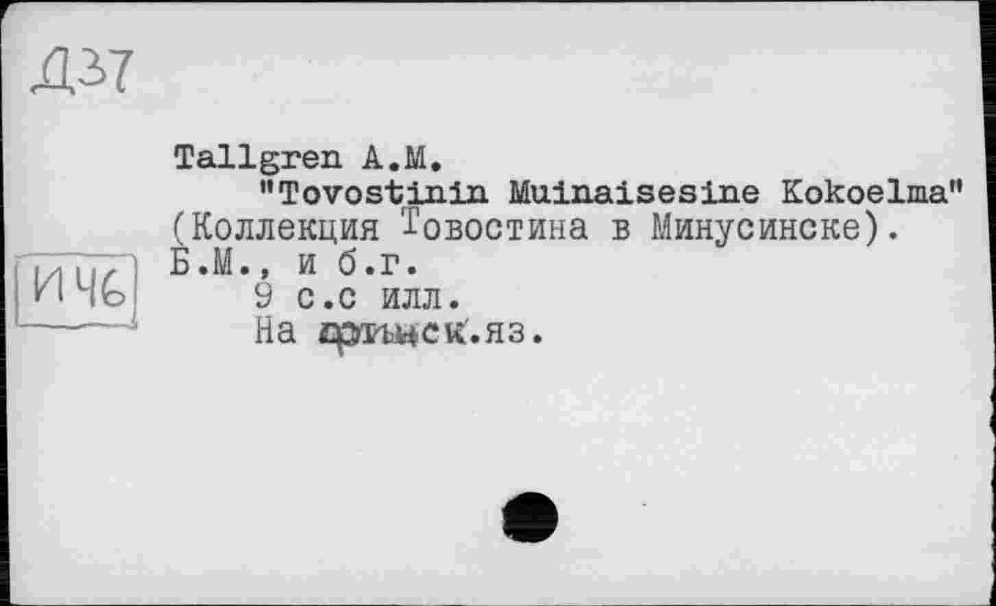 ﻿Д37
ичь <	Tallgren A.M. ’’Tovostinin Muinaisesine Kokoelma" (Коллекция Товостина в Минусинске). Б.М., и б.г. 9 с.с ИЛЛ. На фгьнск.яз.